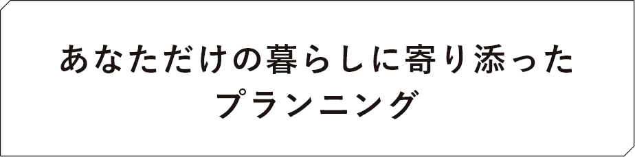 あなただけの暮らしに寄り添ったプランニング