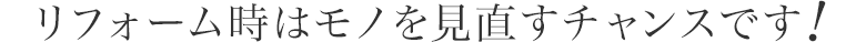 リフォーム時はモノを見直すチャンスです！